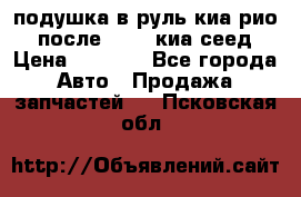 подушка в руль киа рио 3 после 2015. киа сеед › Цена ­ 8 000 - Все города Авто » Продажа запчастей   . Псковская обл.